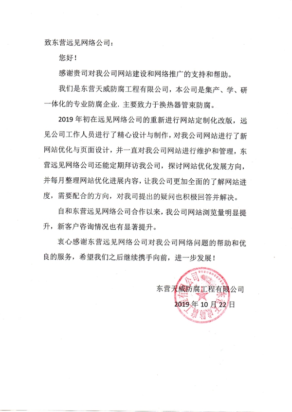 致東營(yíng)遠(yuǎn)見(jiàn)網(wǎng)絡(luò)公司： 您好！ 感謝貴司對(duì)我公司網(wǎng)站建設(shè)和網(wǎng)絡(luò)推廣的支持和幫助。 我們是東營(yíng)天威防腐工程有限公司，本公司是集產(chǎn)、學(xué)、研一體化的專(zhuān)業(yè)防腐企業(yè)，主要致力于換熱器管束防腐。 2019年初在遠(yuǎn)見(jiàn)網(wǎng)絡(luò)公司的重新進(jìn)行網(wǎng)站定制化改版，遠(yuǎn)見(jiàn)公司工作人員進(jìn)行了精心設(shè)計(jì)與制作，對(duì)我公司網(wǎng)站進(jìn)行了新網(wǎng)站優(yōu)化與頁(yè)面設(shè)計(jì)，并一直對(duì)我公司網(wǎng)站進(jìn)行維護(hù)和管理，東營(yíng)遠(yuǎn)見(jiàn)網(wǎng)絡(luò)公司還能定期拜訪我公司，探討網(wǎng)站優(yōu)化發(fā)展方向，并每月整理網(wǎng)站優(yōu)化進(jìn)展內(nèi)容，讓我公司更加全面的了解網(wǎng)站進(jìn)度，需要配合的方向，對(duì)我司提出的疑問(wèn)也積極回答并解決。 自和東營(yíng)遠(yuǎn)見(jiàn)網(wǎng)絡(luò)公司合作以來(lái)，我公司網(wǎng)站瀏覽量明顯提升，新客戶咨詢情況也有顯著提升。 衷心感謝東營(yíng)遠(yuǎn)見(jiàn)網(wǎng)絡(luò)公司對(duì)我公司網(wǎng)絡(luò)問(wèn)題的幫助和優(yōu)良的服務(wù)，希望我們之后繼續(xù)攜手向前，進(jìn)一步發(fā)展！ 東營(yíng)天威防腐工程有限公司 2019年10月22日
